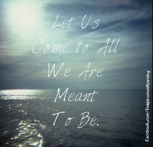 Let Us Come to All We Are Meant To Be. ~Unknown